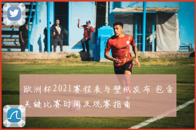 欧洲杯2021赛程表与壁纸发布 包含关键比赛时间及观赛指南