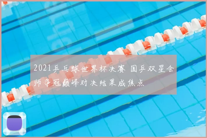 2021乒乓球世界杯决赛 国乒双星会师争冠巅峰对决结果成焦点