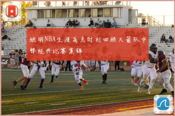 姚明NBA生涯高光时刻回顾火箭队中锋经典比赛集锦