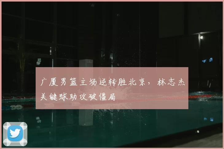 广厦男篮主场逆转胜北京，林志杰关键球助攻破僵局