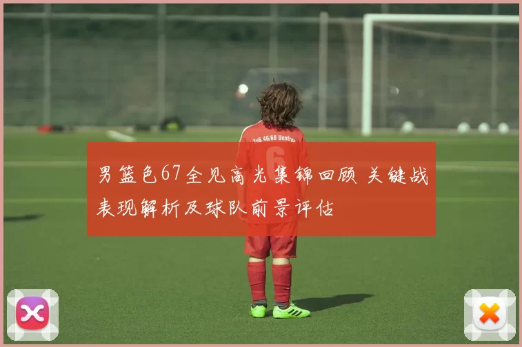 男篮色67全见高光集锦回顾 关键战表现解析及球队前景评估