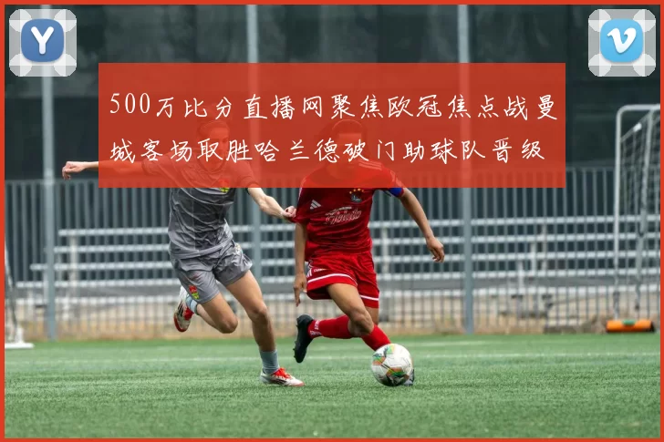 500万比分直播网聚焦欧冠焦点战曼城客场取胜哈兰德破门助球队晋级下一轮
