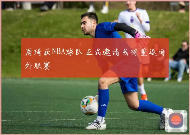 周琦获NBA球队正式邀请或将重返海外联赛