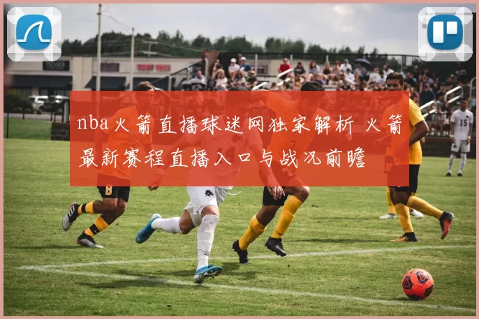 nba火箭直播球迷网独家解析 火箭最新赛程直播入口与战况前瞻