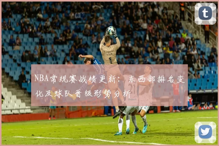 NBA常规赛战绩更新：东西部排名变化及球队晋级形势分析
