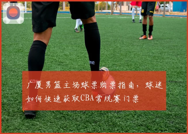 广厦男篮主场球票购票指南,球迷如何快速获取CBA常规赛门票