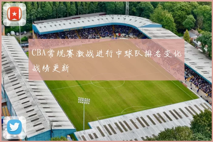 CBA常规赛激战进行中球队排名变化战绩更新