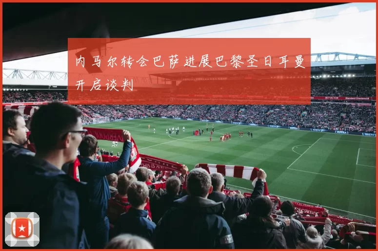 内马尔转会巴萨进展巴黎圣日耳曼开启谈判