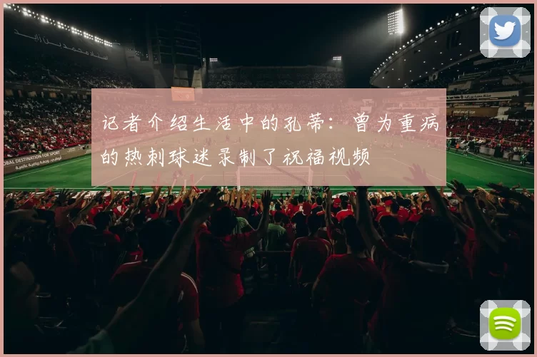 记者介绍生活中的孔蒂：曾为重病的热刺球迷录制了祝福视频