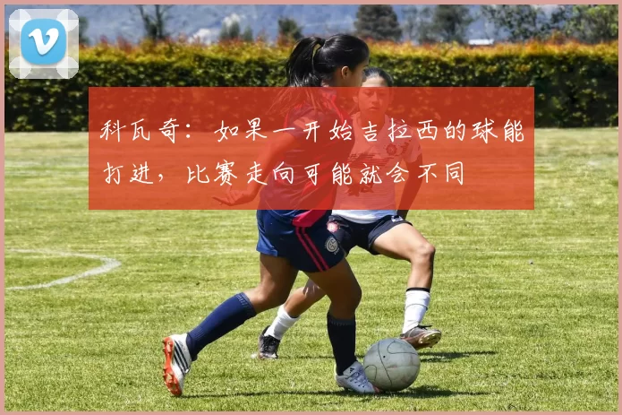 科瓦奇：如果一开始吉拉西的球能打进，比赛走向可能就会不同