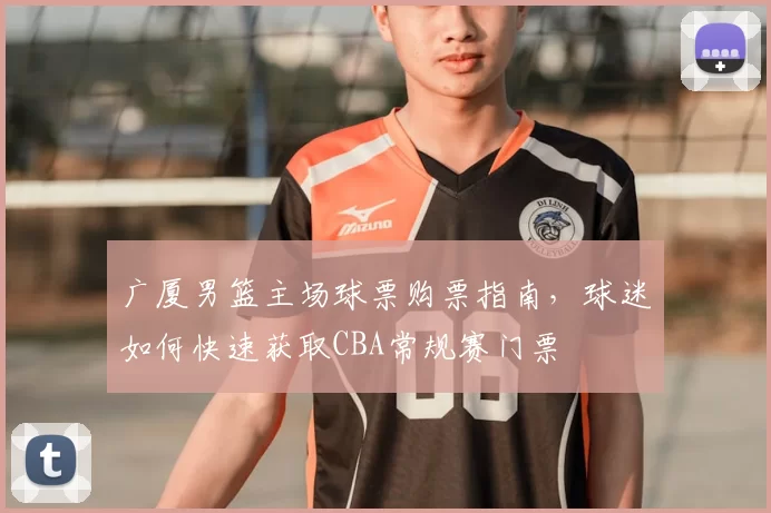 广厦男篮主场球票购票指南，球迷如何快速获取CBA常规赛门票
