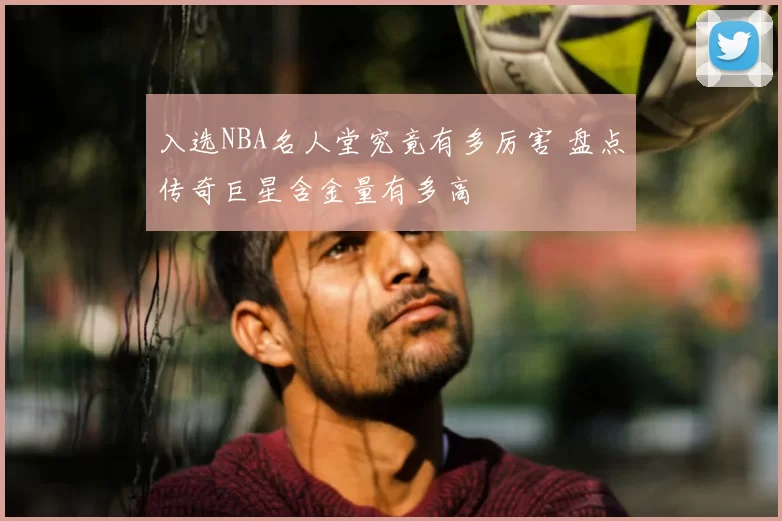 入选NBA名人堂究竟有多厉害 盘点传奇巨星含金量有多高