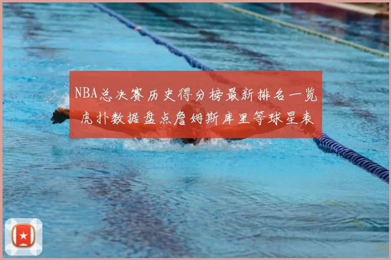 NBA总决赛历史得分榜最新排名一览 虎扑数据盘点詹姆斯库里等球星表现