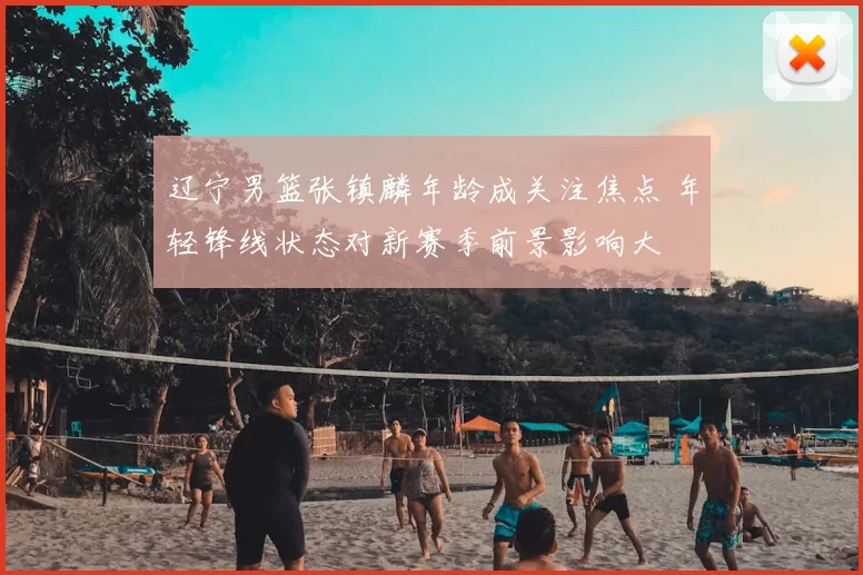 辽宁男篮张镇麟年龄成关注焦点 年轻锋线状态对新赛季前景影响大