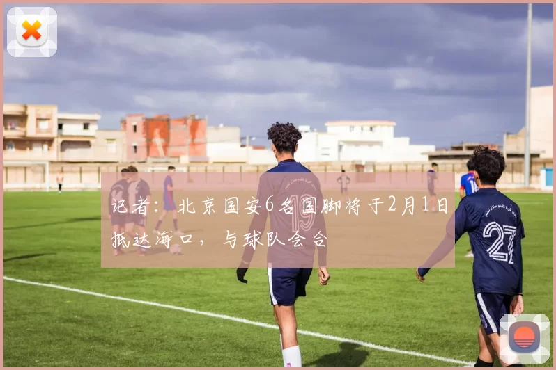 记者：北京国安6名国脚将于2月1日抵达海口，与球队会合