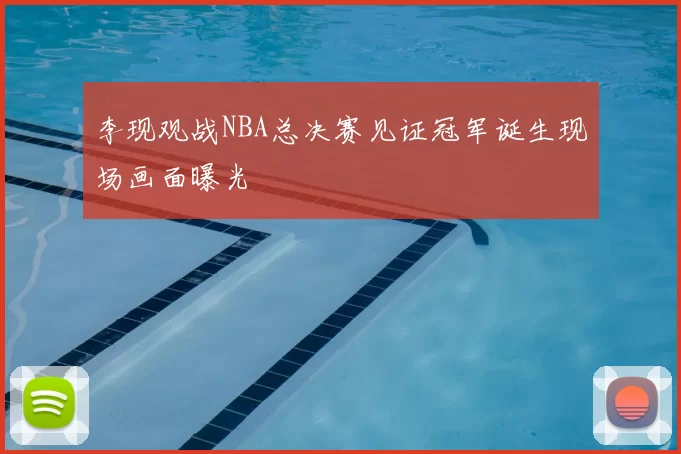 李现观战NBA总决赛见证冠军诞生现场画面曝光