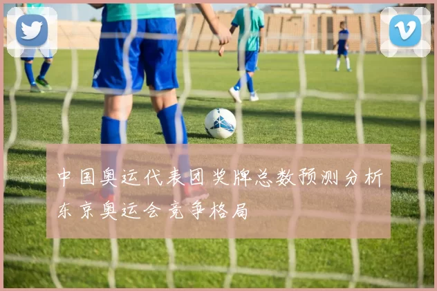 中国奥运代表团奖牌总数预测分析东京奥运会竞争格局