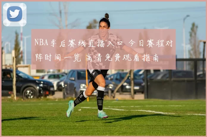 NBA季后赛线直播入口 今日赛程对阵时间一览 高清免费观看指南