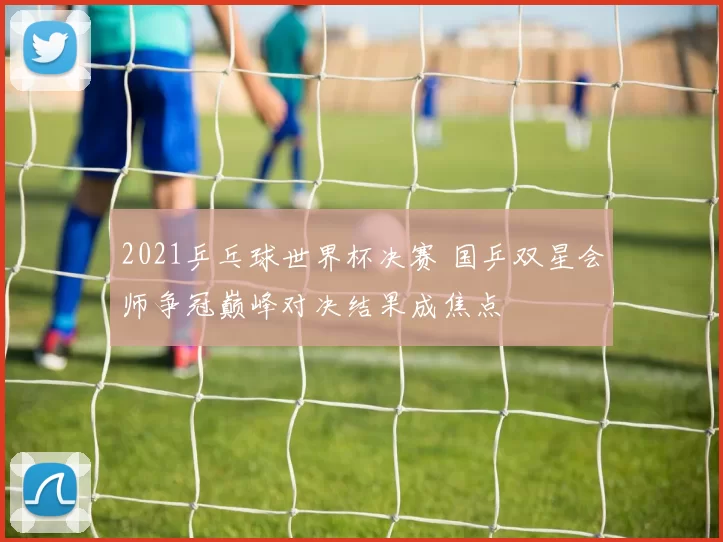 2021乒乓球世界杯决赛 国乒双星会师争冠巅峰对决结果成焦点