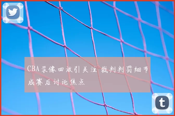 CBA录像回放引关注 裁判判罚细节成赛后讨论焦点