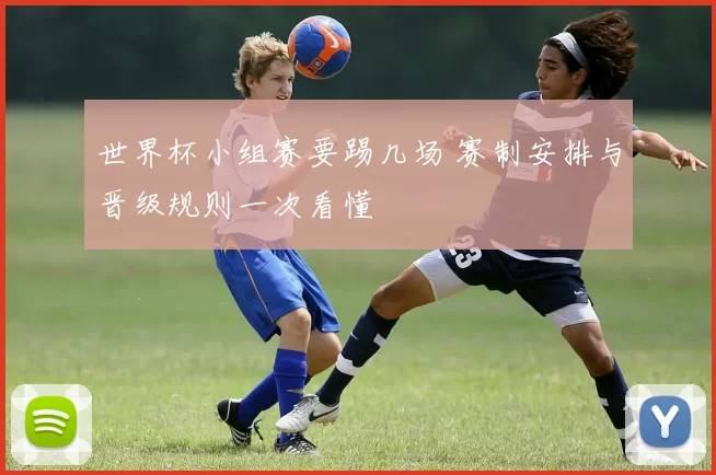 世界杯小组赛要踢几场 赛制安排与晋级规则一次看懂