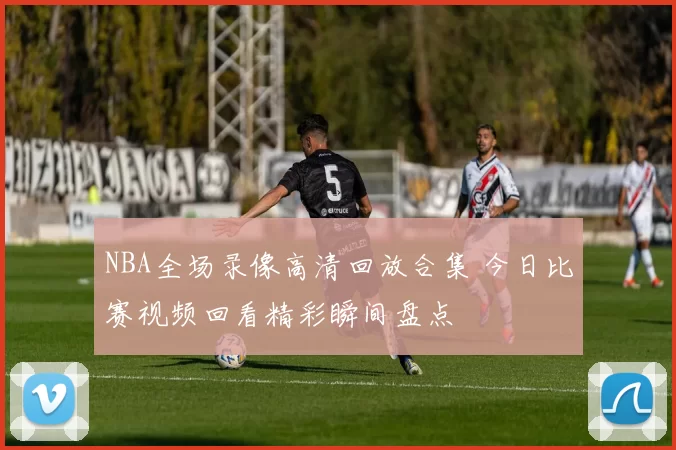 NBA全场录像高清回放合集 今日比赛视频回看精彩瞬间盘点