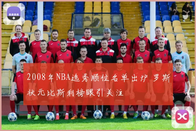 2008年NBA选秀顺位名单出炉 罗斯状元比斯利榜眼引关注