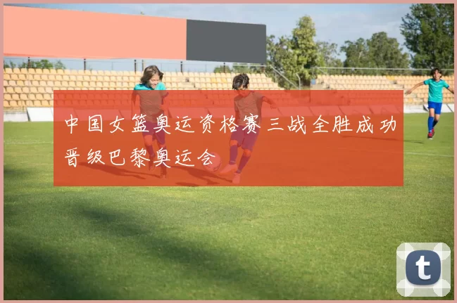 中国女篮奥运资格赛三战全胜成功晋级巴黎奥运会