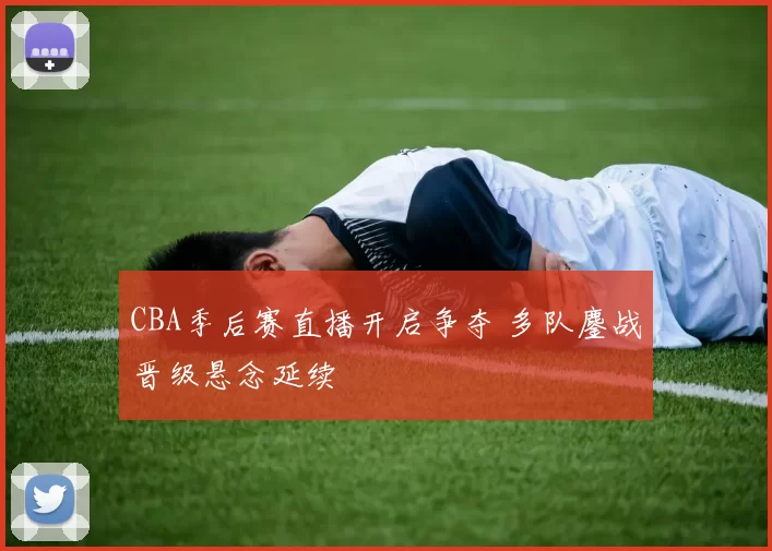 CBA季后赛直播开启争夺 多队鏖战晋级悬念延续