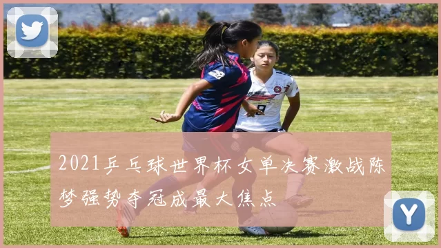 2021乒乓球世界杯女单决赛激战陈梦强势夺冠成最大焦点