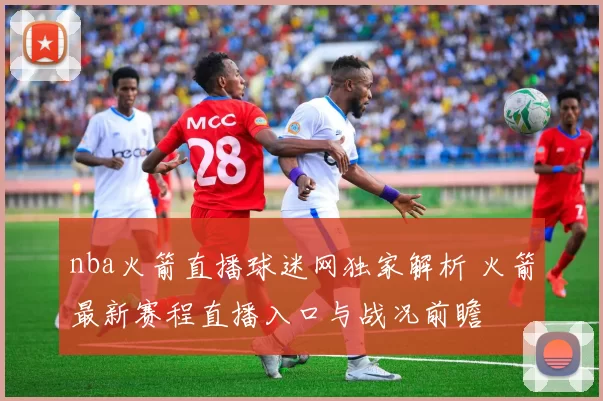 nba火箭直播球迷网独家解析 火箭最新赛程直播入口与战况前瞻