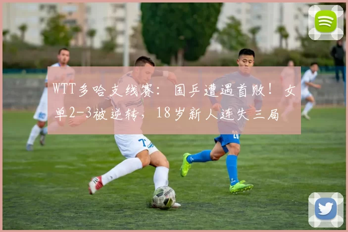 WTT多哈支线赛:国乒遭遇首败!女单2-3被逆转,18岁新人连失三局