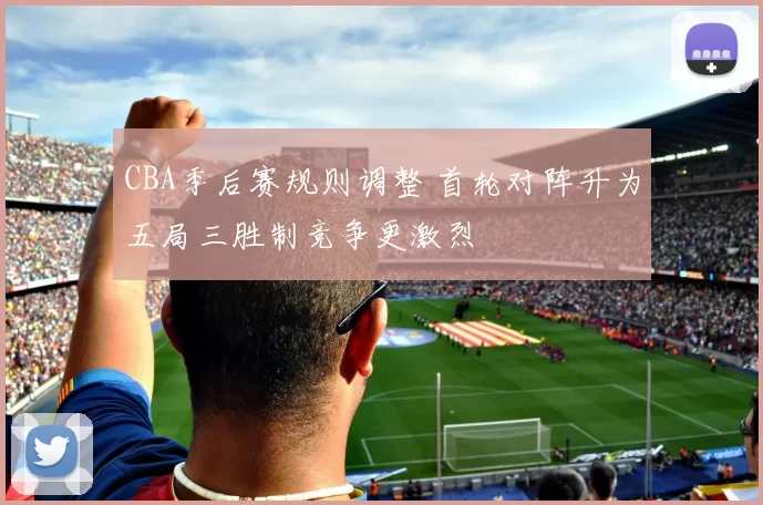 CBA季后赛规则调整 首轮对阵升为五局三胜制竞争更激烈