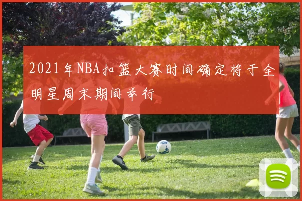 2021年NBA扣篮大赛时间确定将于全明星周末期间举行