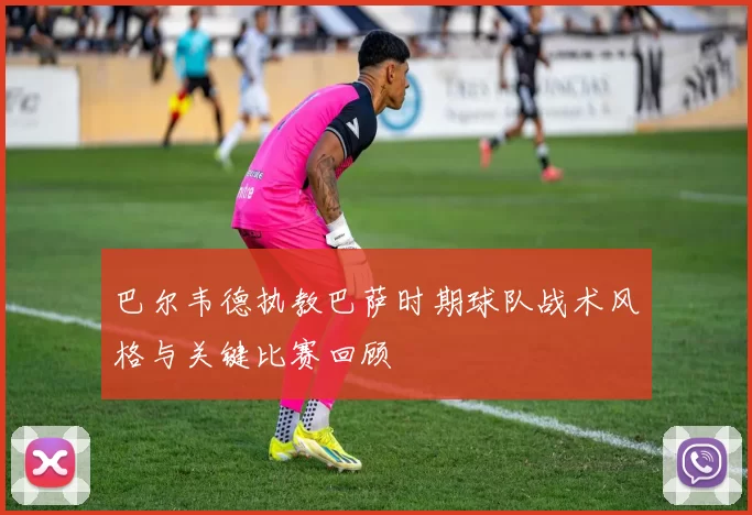 巴尔韦德执教巴萨时期球队战术风格与关键比赛回顾