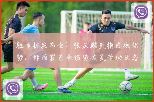 胜吉林发布会!张庆鹏直指内线优势,邹雨宸亲承伤势恢复带动状态