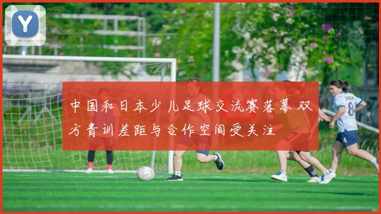 中国和日本少儿足球交流赛落幕 双方青训差距与合作空间受关注