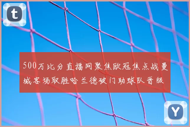 500万比分直播网聚焦欧冠焦点战曼城客场取胜哈兰德破门助球队晋级下一轮
