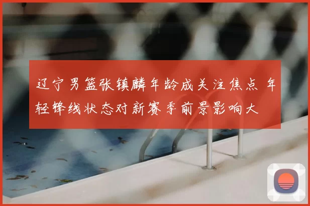 辽宁男篮张镇麟年龄成关注焦点 年轻锋线状态对新赛季前景影响大