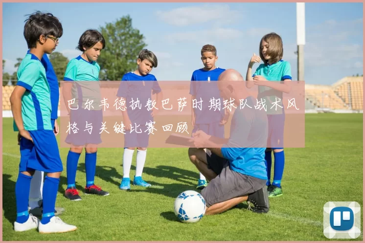 巴尔韦德执教巴萨时期球队战术风格与关键比赛回顾