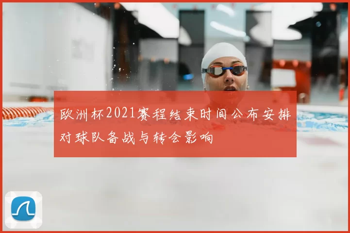 欧洲杯2021赛程结束时间公布安排对球队备战与转会影响