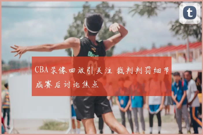CBA录像回放引关注 裁判判罚细节成赛后讨论焦点