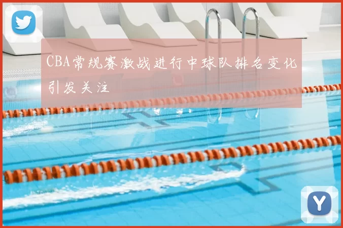 CBA常规赛激战进行中球队排名变化引发关注