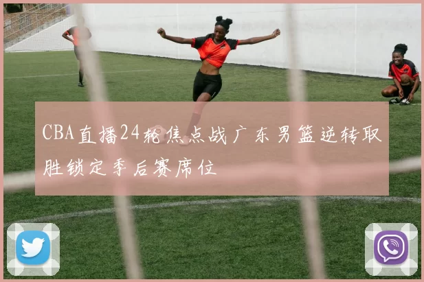 CBA直播24轮焦点战广东男篮逆转取胜锁定季后赛席位