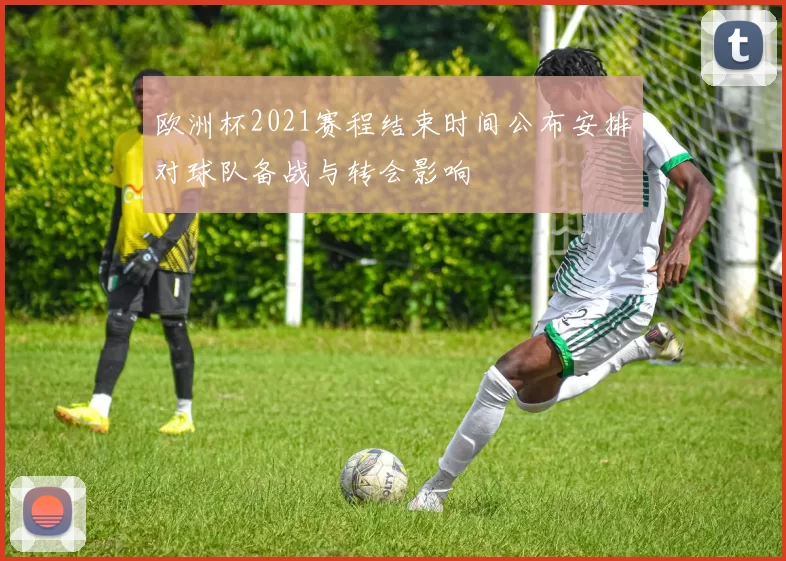 欧洲杯2021赛程结束时间公布安排对球队备战与转会影响