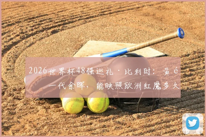 2026世界杯48强巡礼·比利时：黄金一代余晖，能映照欧洲红魔多久