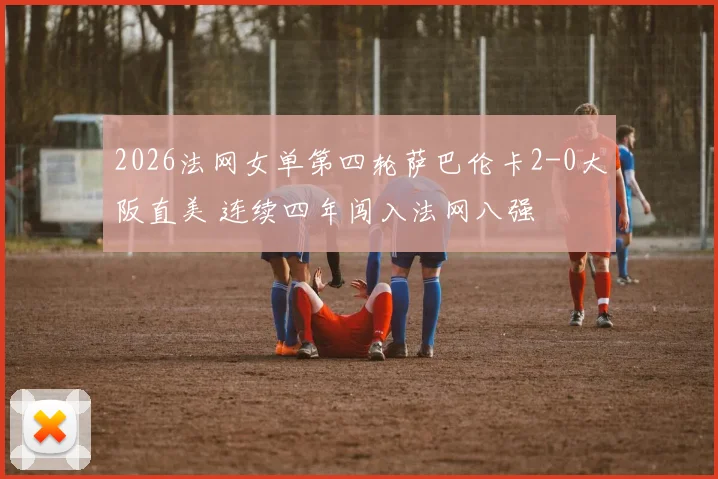 2026法网女单第四轮萨巴伦卡2-0大阪直美 连续四年闯入法网八强