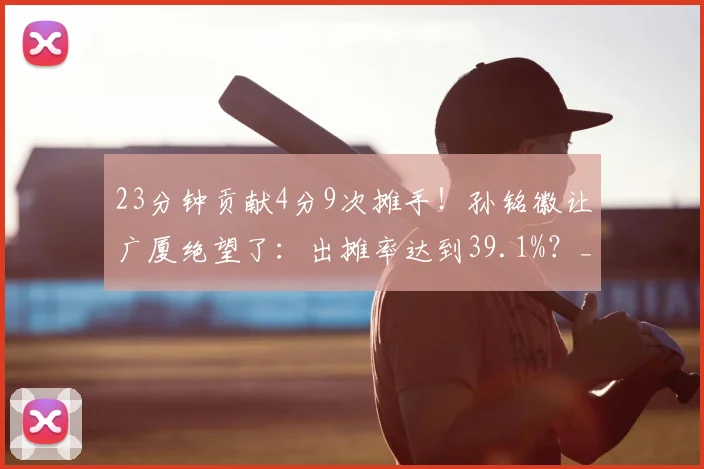 23分钟贡献4分9次摊手！孙铭徽让广厦绝望了：出摊率达到39.1%？_1