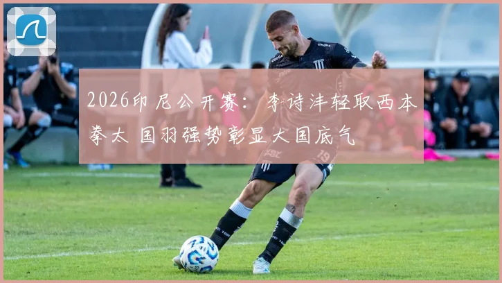 2026印尼公开赛：李诗沣轻取西本拳太 国羽强势彰显大国底气