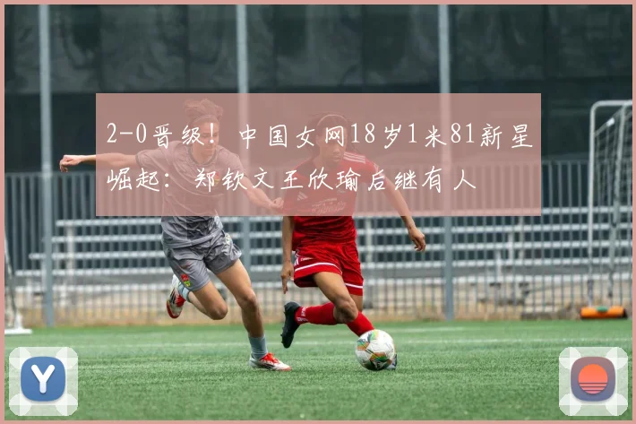 2-0晋级！中国女网18岁1米81新星崛起：郑钦文王欣瑜后继有人